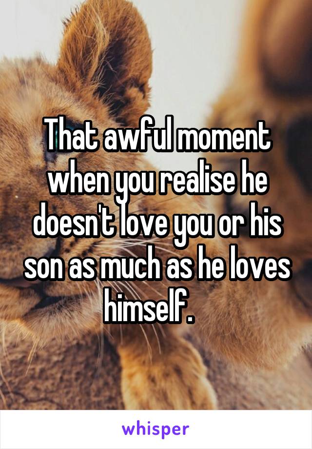 That awful moment when you realise he doesn't love you or his son as much as he loves himself.   