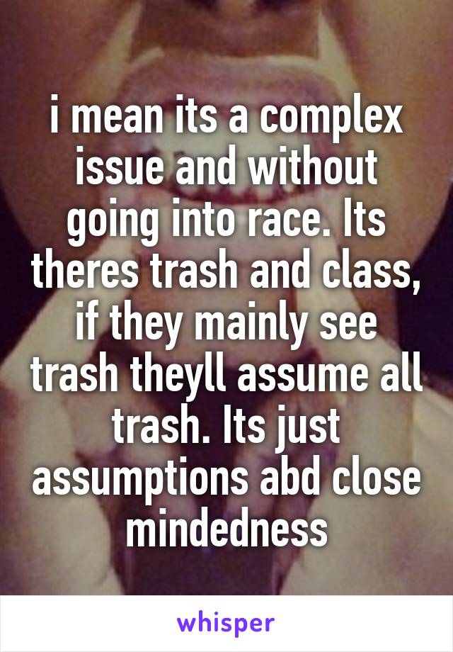 i mean its a complex issue and without going into race. Its theres trash and class, if they mainly see trash theyll assume all trash. Its just assumptions abd close mindedness