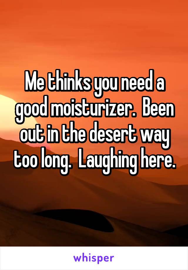 Me thinks you need a good moisturizer.  Been out in the desert way too long.  Laughing here. 