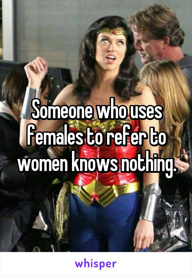 Someone who uses females to refer to women knows nothing.