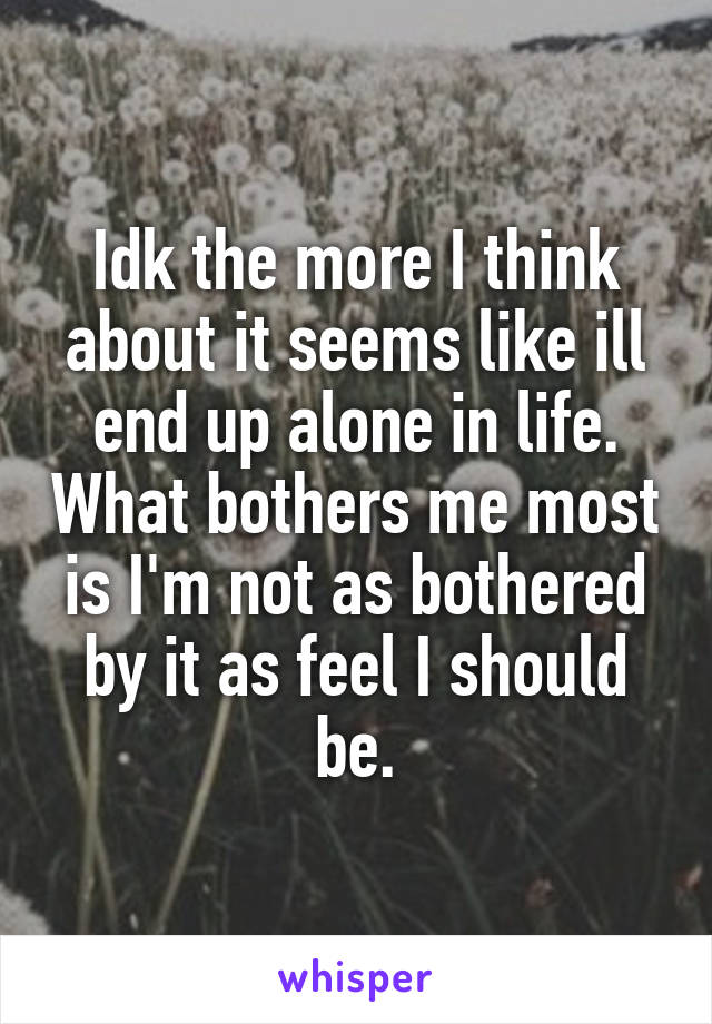 Idk the more I think about it seems like ill end up alone in life. What bothers me most is I'm not as bothered by it as feel I should be.