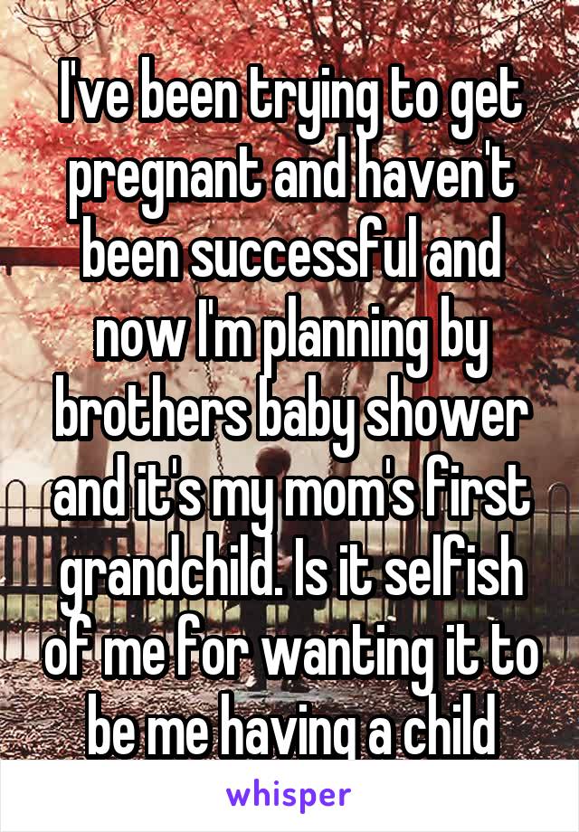 I've been trying to get pregnant and haven't been successful and now I'm planning by brothers baby shower and it's my mom's first grandchild. Is it selfish of me for wanting it to be me having a child