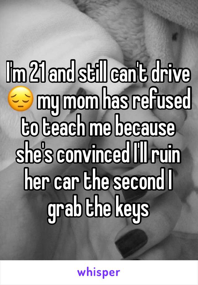 I'm 21 and still can't drive 😔 my mom has refused to teach me because she's convinced I'll ruin her car the second I grab the keys 