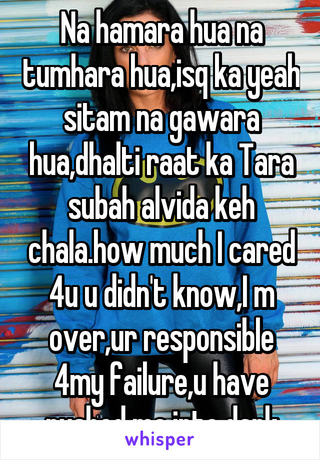 Na hamara hua na tumhara hua,isq ka yeah sitam na gawara hua,dhalti raat ka Tara subah alvida keh chala.how much I cared 4u u didn't know,I m over,ur responsible 4my failure,u have pushed me into dark