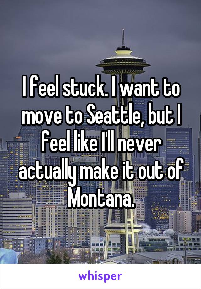 I feel stuck. I want to move to Seattle, but I feel like I'll never actually make it out of Montana.