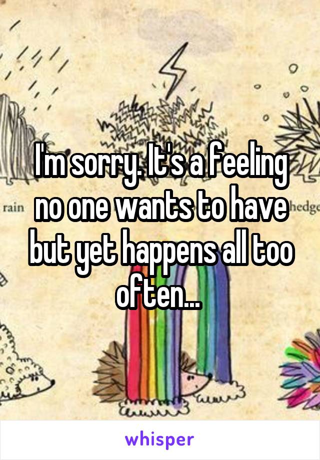 I'm sorry. It's a feeling no one wants to have but yet happens all too often... 