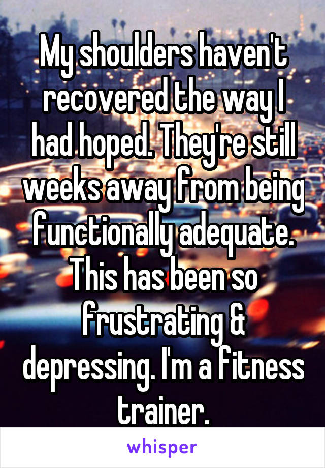 My shoulders haven't recovered the way I had hoped. They're still weeks away from being functionally adequate. This has been so frustrating & depressing. I'm a fitness trainer.