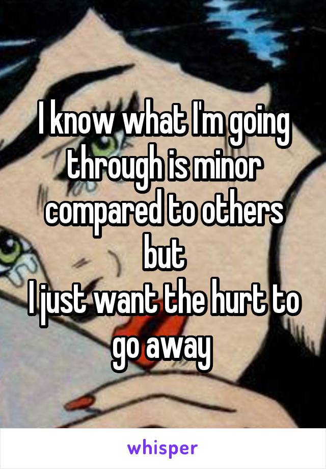 I know what I'm going through is minor compared to others but
I just want the hurt to go away 