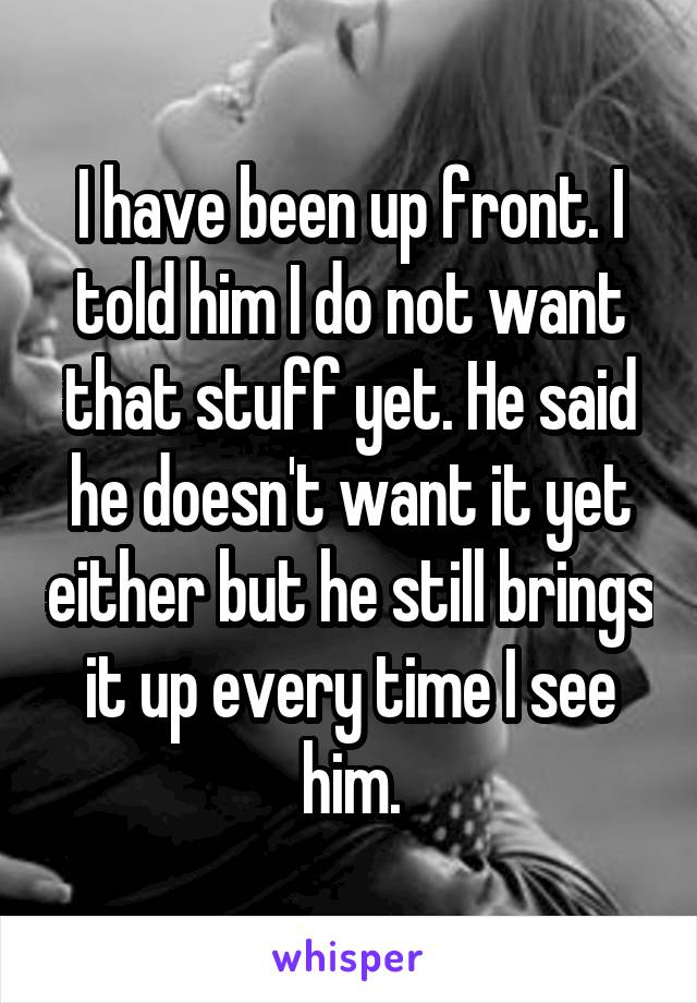 I have been up front. I told him I do not want that stuff yet. He said he doesn't want it yet either but he still brings it up every time I see him.