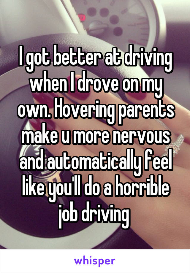 I got better at driving when I drove on my own. Hovering parents make u more nervous and automatically feel like you'll do a horrible job driving 
