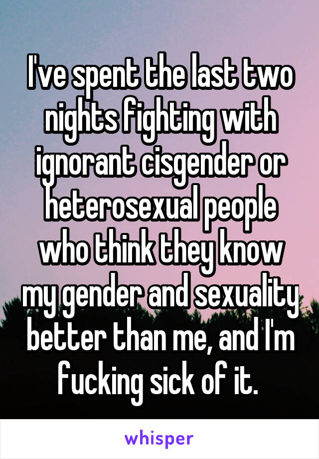 I've spent the last two nights fighting with ignorant cisgender or heterosexual people who think they know my gender and sexuality better than me, and I'm fucking sick of it. 