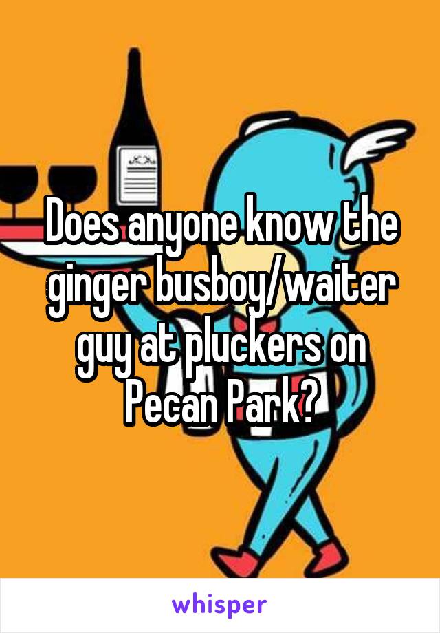 Does anyone know the ginger busboy/waiter guy at pluckers on Pecan Park?