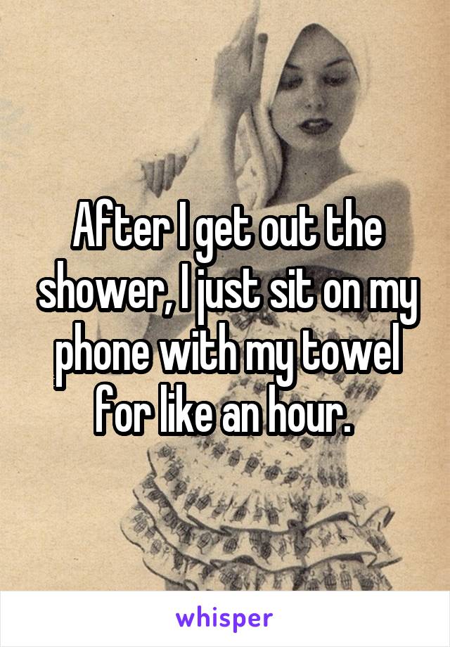 After I get out the shower, I just sit on my phone with my towel for like an hour. 