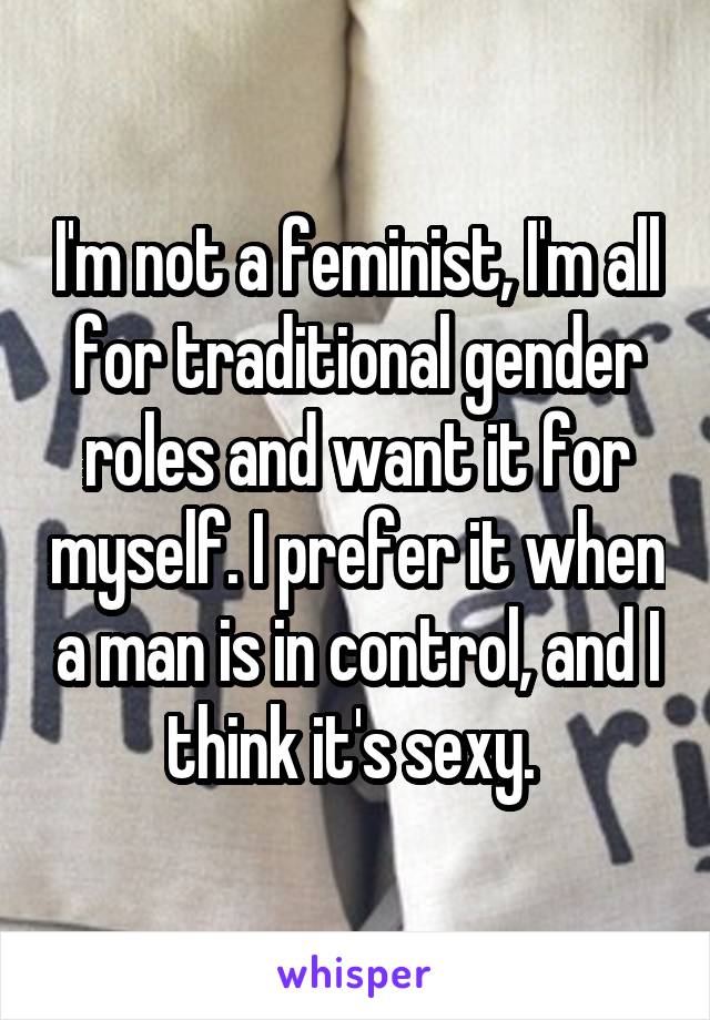 I'm not a feminist, I'm all for traditional gender roles and want it for myself. I prefer it when a man is in control, and I think it's sexy. 