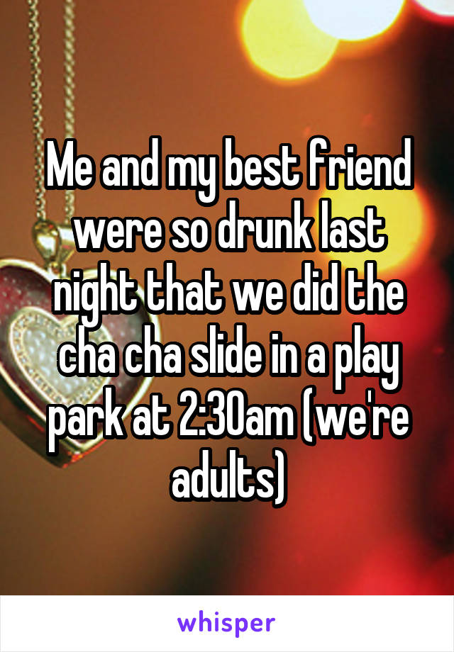 Me and my best friend were so drunk last night that we did the cha cha slide in a play park at 2:30am (we're adults)