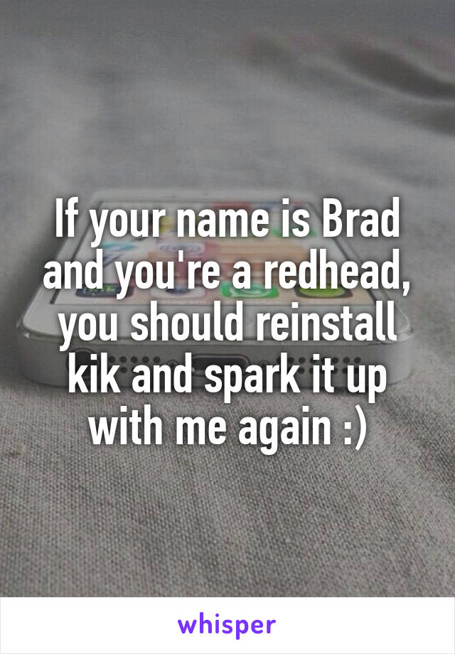 If your name is Brad and you're a redhead, you should reinstall kik and spark it up with me again :)