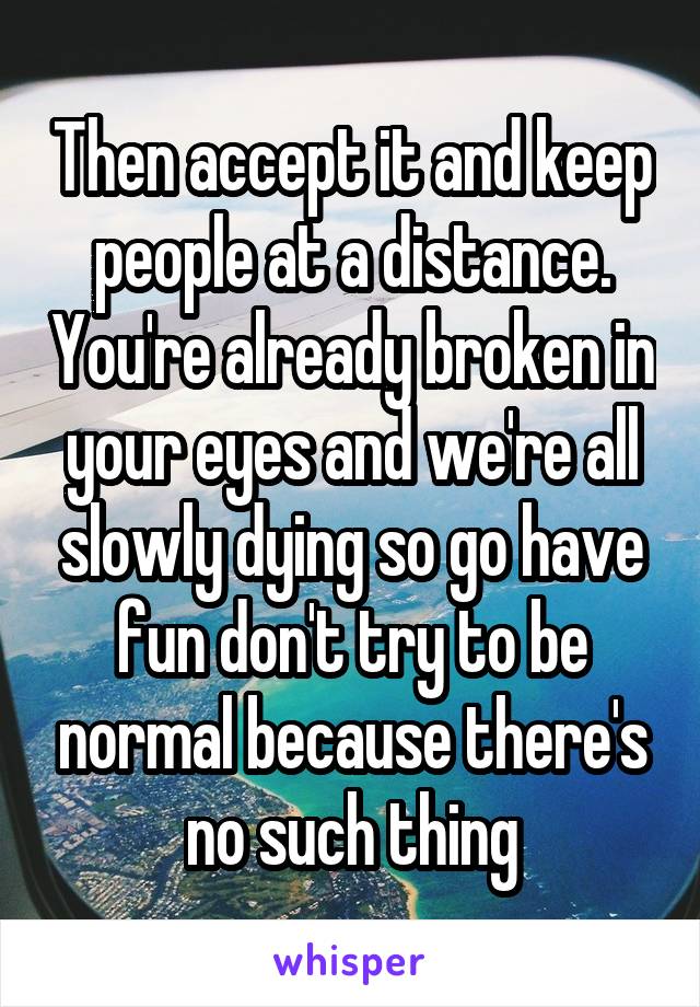 Then accept it and keep people at a distance. You're already broken in your eyes and we're all slowly dying so go have fun don't try to be normal because there's no such thing