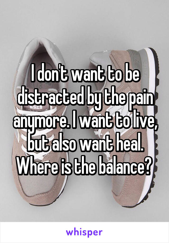 I don't want to be distracted by the pain anymore. I want to live, but also want heal. Where is the balance? 