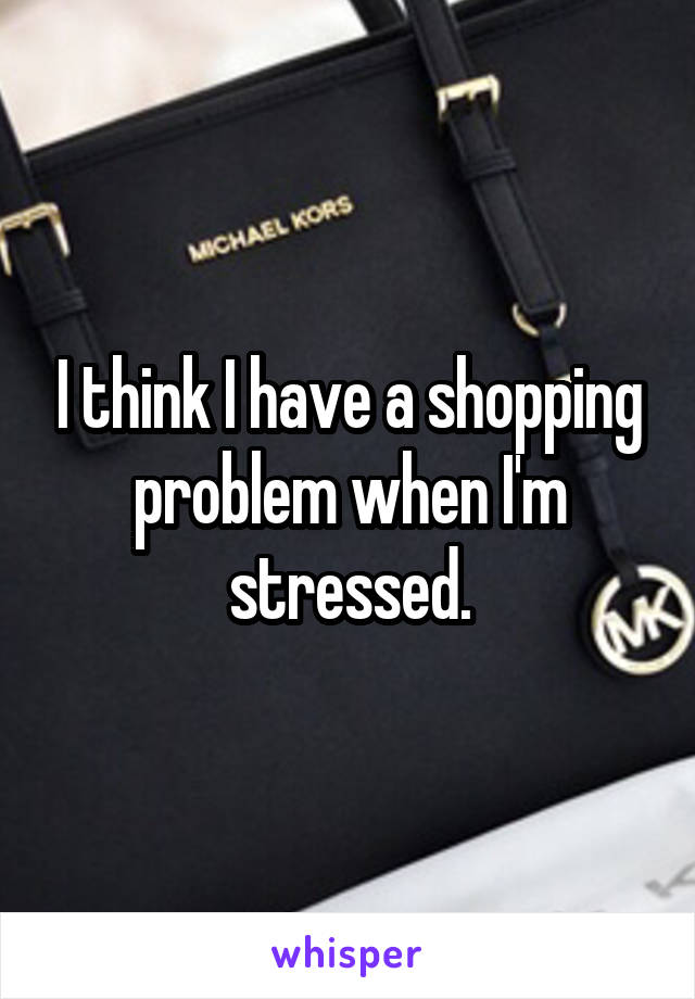 I think I have a shopping problem when I'm stressed.