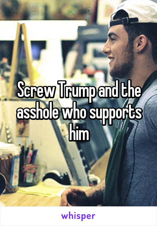 Screw Trump and the asshole who supports him