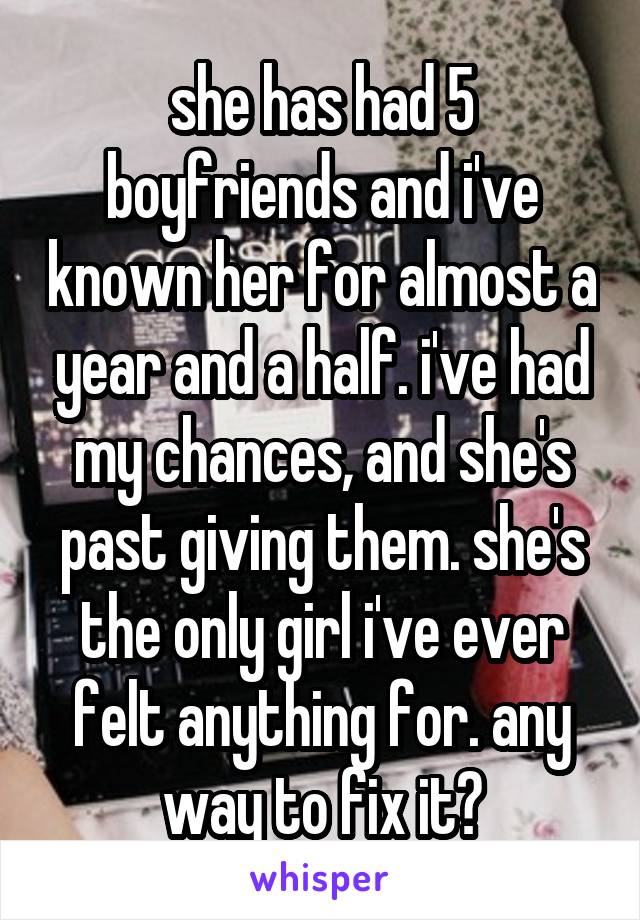 she has had 5 boyfriends and i've known her for almost a year and a half. i've had my chances, and she's past giving them. she's the only girl i've ever felt anything for. any way to fix it?