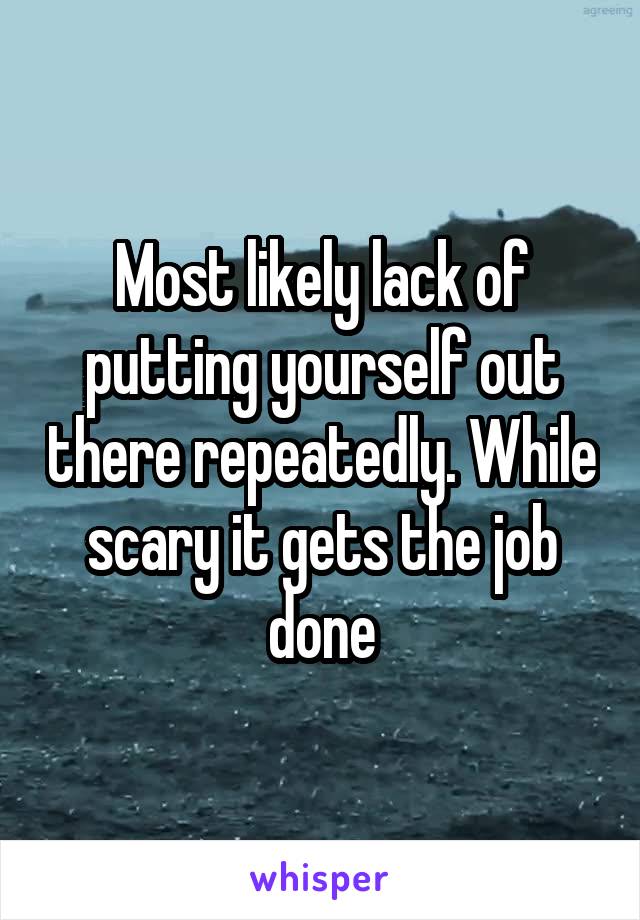 Most likely lack of putting yourself out there repeatedly. While scary it gets the job done