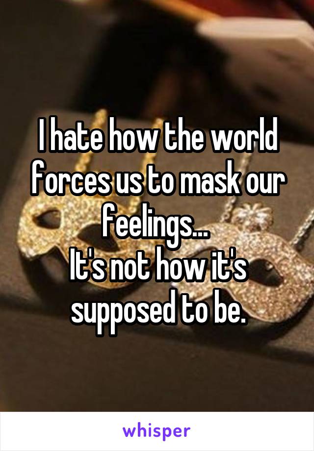 I hate how the world forces us to mask our feelings... 
It's not how it's supposed to be.