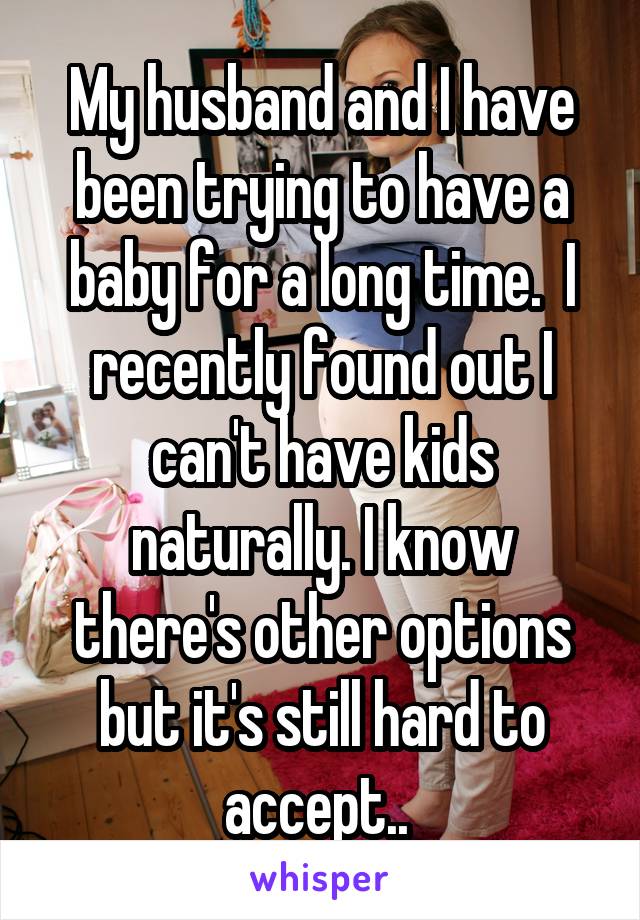 My husband and I have been trying to have a baby for a long time.  I recently found out I can't have kids naturally. I know there's other options but it's still hard to accept.. 