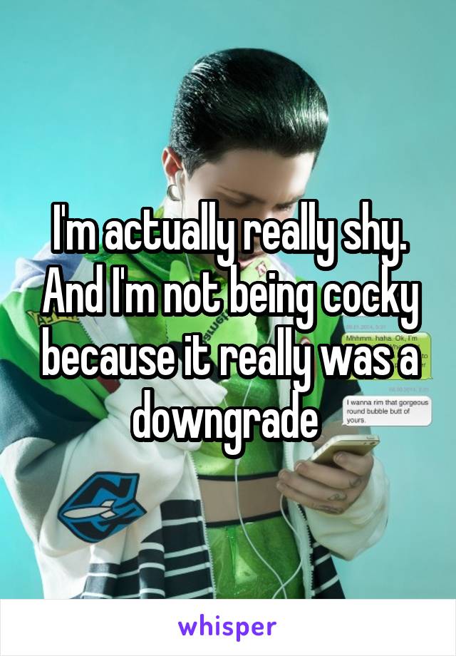 I'm actually really shy. And I'm not being cocky because it really was a downgrade 