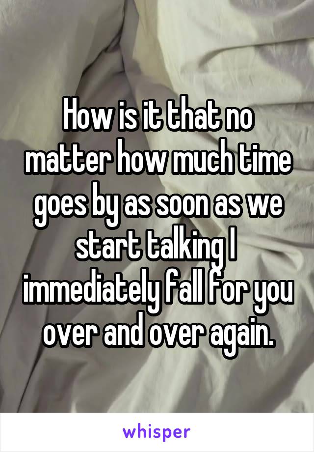 How is it that no matter how much time goes by as soon as we start talking I  immediately fall for you over and over again.