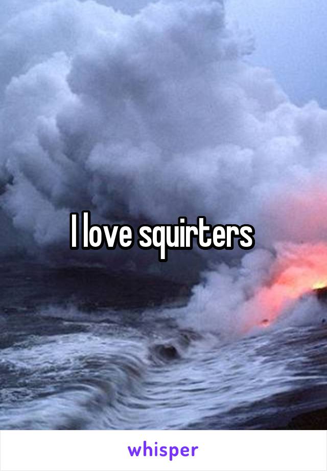 I love squirters 