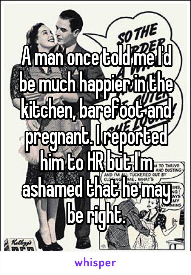 A man once told me I'd be much happier in the kitchen, barefoot and pregnant. I reported him to HR but I'm ashamed that he may be right.