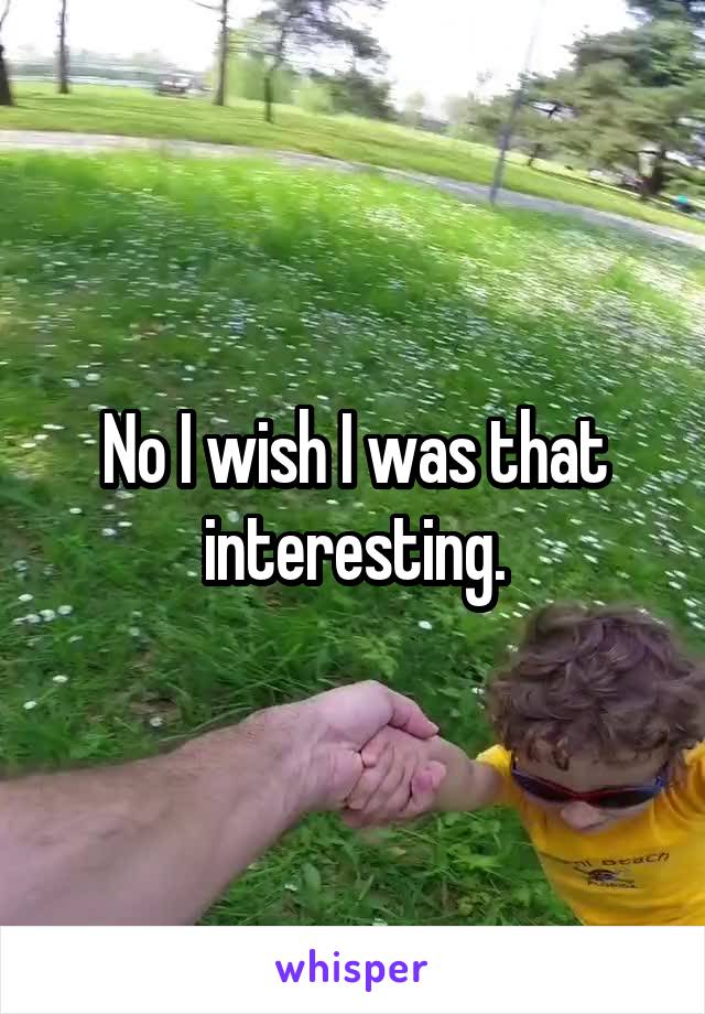 No I wish I was that interesting.