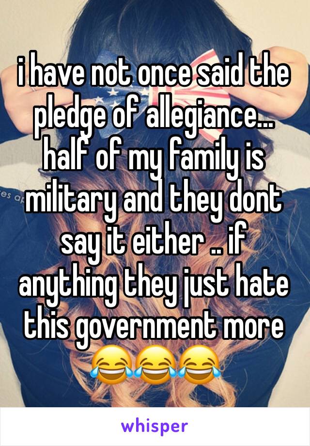 i have not once said the pledge of allegiance... half of my family is military and they dont say it either .. if anything they just hate this government more 😂😂😂