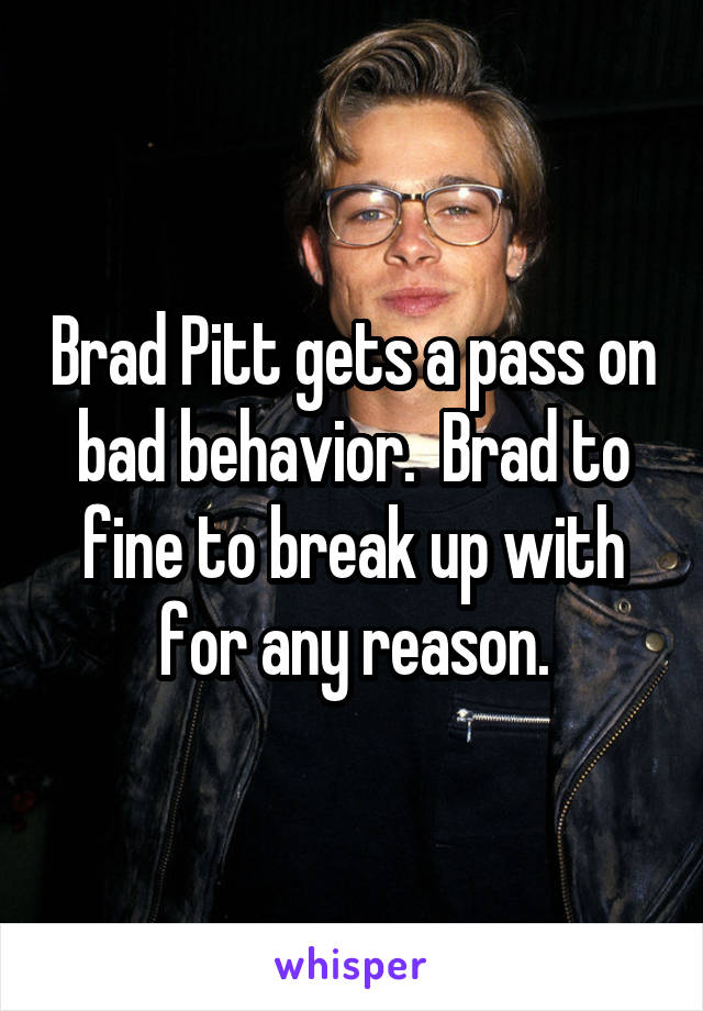 Brad Pitt gets a pass on bad behavior.  Brad to fine to break up with for any reason.