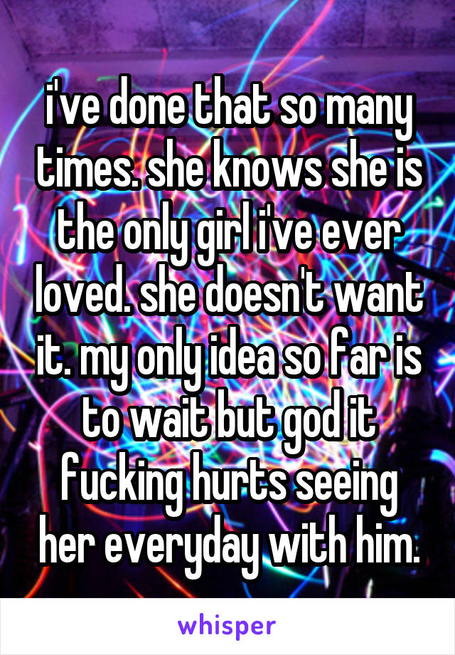 i've done that so many times. she knows she is the only girl i've ever loved. she doesn't want it. my only idea so far is to wait but god it fucking hurts seeing her everyday with him.