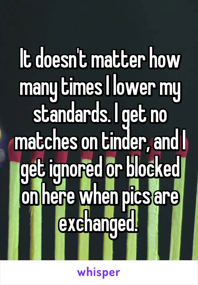 It doesn't matter how many times I lower my standards. I get no matches on tinder, and I get ignored or blocked on here when pics are exchanged. 