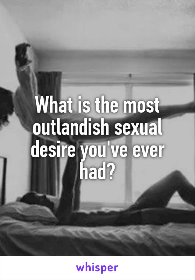 What is the most outlandish sexual desire you've ever had?