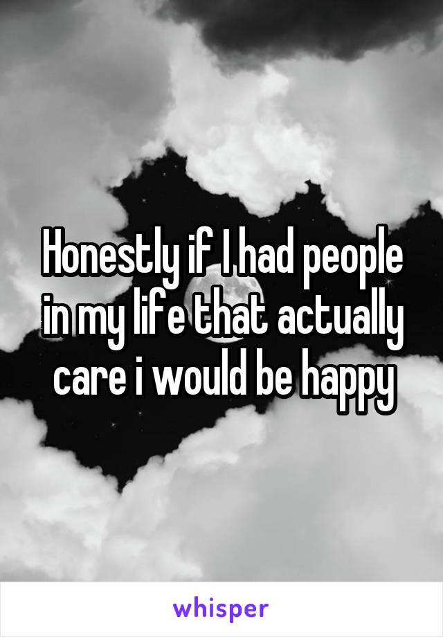 Honestly if I had people in my life that actually care i would be happy