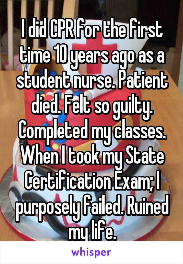 I did CPR for the first time 10 years ago as a student nurse. Patient died. Felt so guilty. Completed my classes. When I took my State Certification Exam; I purposely failed. Ruined my life.