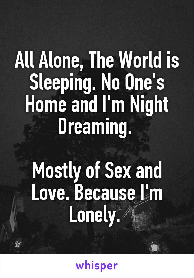 All Alone, The World is Sleeping. No One's Home and I'm Night Dreaming. 

Mostly of Sex and Love. Because I'm Lonely. 