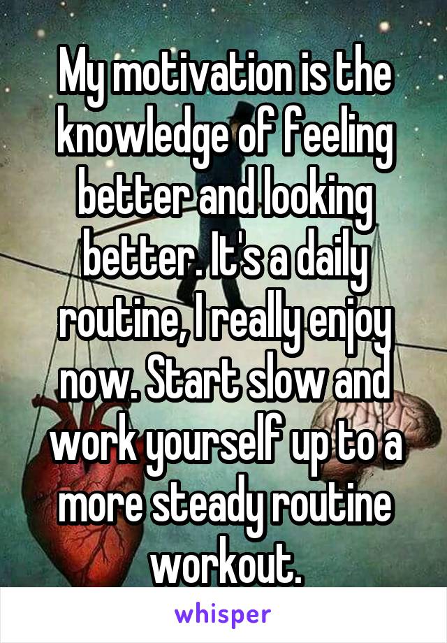 My motivation is the knowledge of feeling better and looking better. It's a daily routine, I really enjoy now. Start slow and work yourself up to a more steady routine workout.