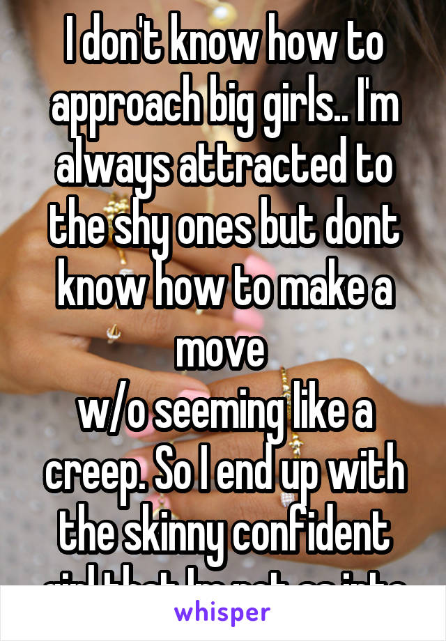 I don't know how to approach big girls.. I'm always attracted to the shy ones but dont know how to make a move 
w/o seeming like a creep. So I end up with the skinny confident girl that Im not as into