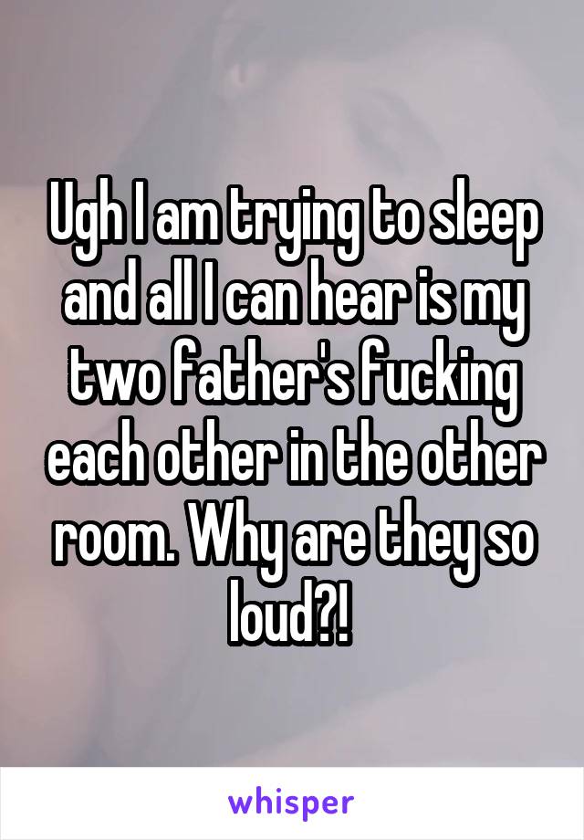 Ugh I am trying to sleep and all I can hear is my two father's fucking each other in the other room. Why are they so loud?! 