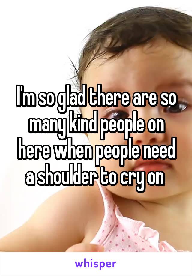 I'm so glad there are so many kind people on here when people need a shoulder to cry on 