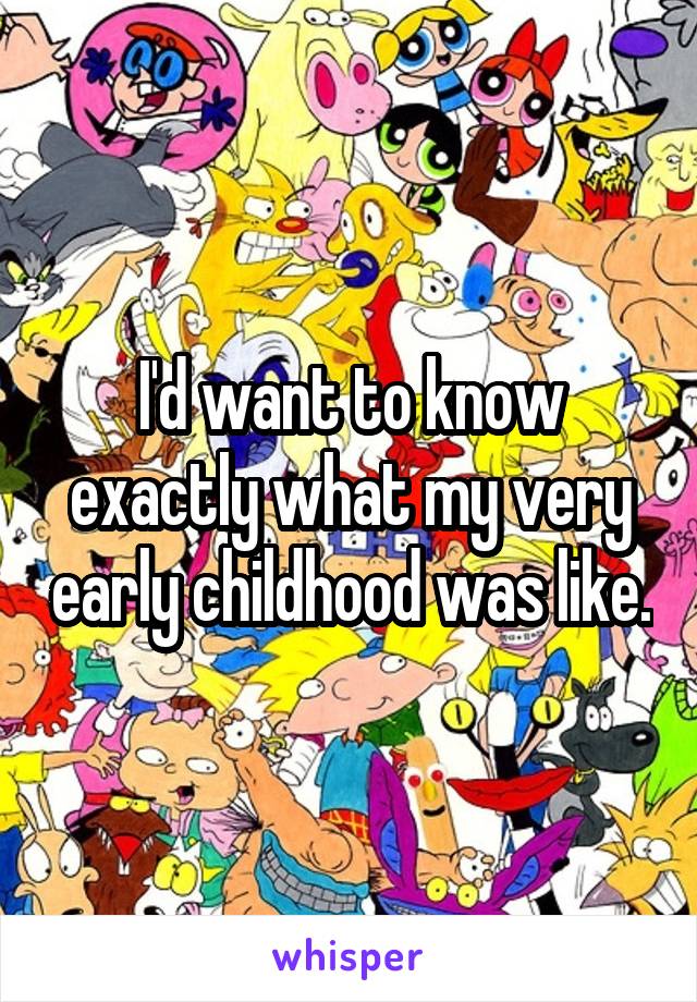 I'd want to know exactly what my very early childhood was like.