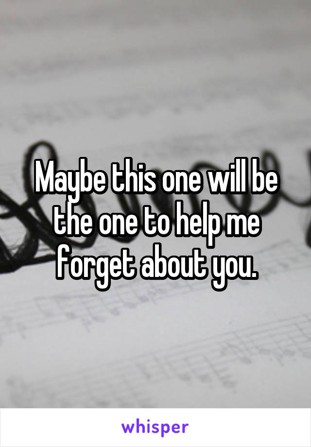 Maybe this one will be the one to help me forget about you.