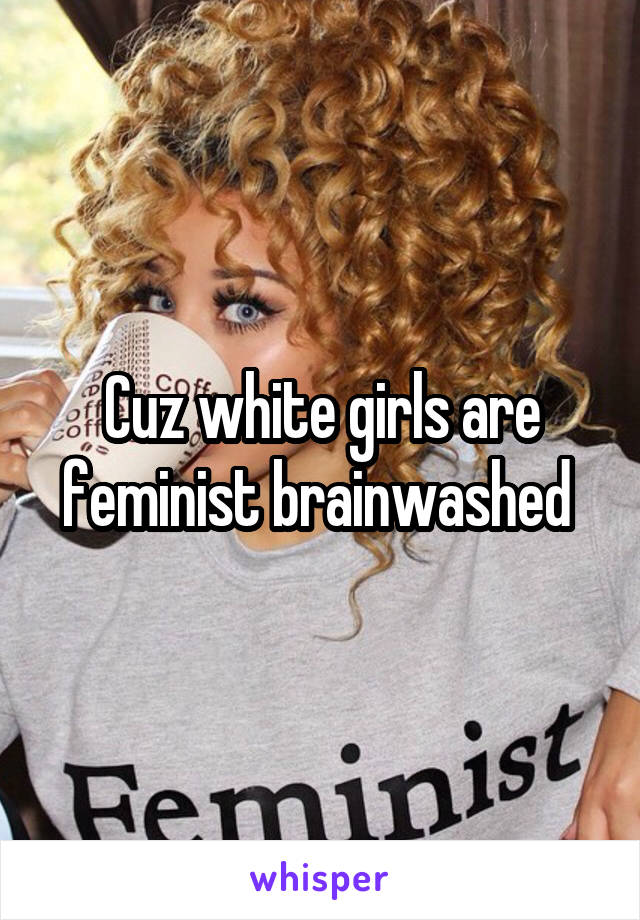 Cuz white girls are feminist brainwashed 