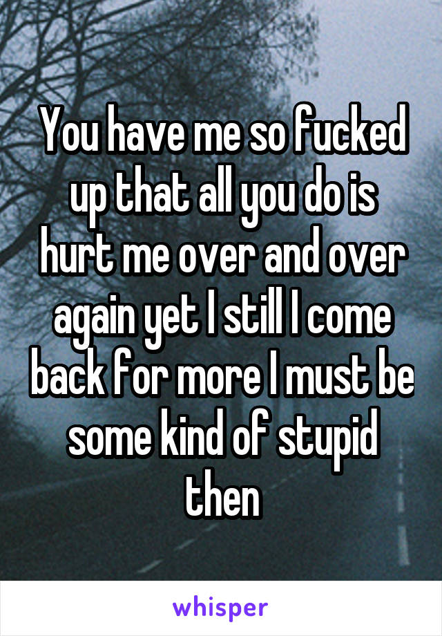 You have me so fucked up that all you do is hurt me over and over again yet I still I come back for more I must be some kind of stupid then