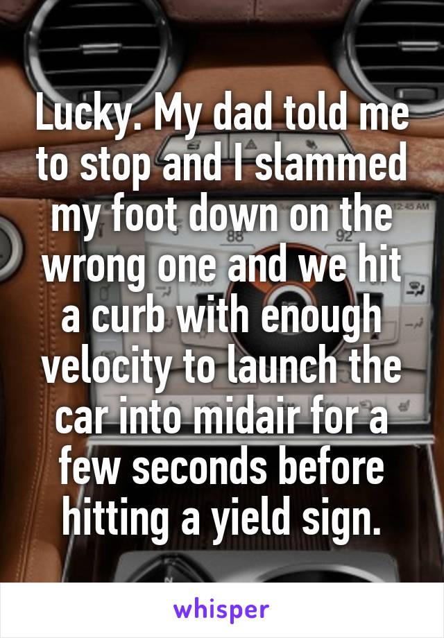 Lucky. My dad told me to stop and I slammed my foot down on the wrong one and we hit a curb with enough velocity to launch the car into midair for a few seconds before hitting a yield sign.
